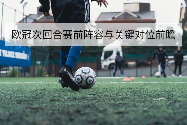 欧冠次回合赛前阵容与关键对位前瞻